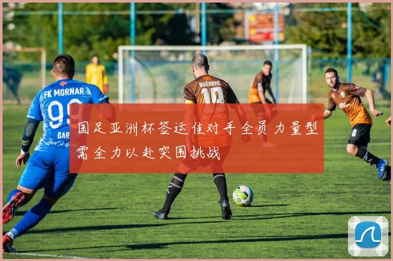 国足亚洲杯签运佳对手全员力量型需全力以赴突围挑战