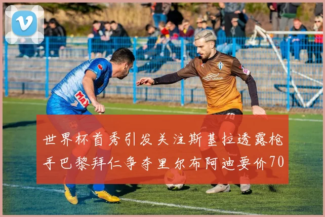 世界杯首秀引发关注斯基拉透露枪手巴黎拜仁争夺里尔布阿迪要价7000万欧