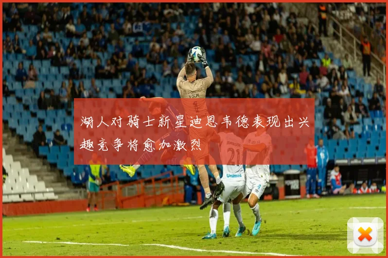 湖人对骑士新星迪恩韦德表现出兴趣竞争将愈加激烈