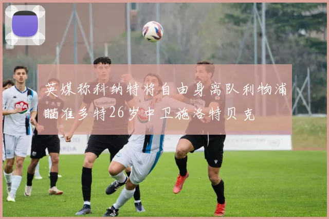 英媒称科纳特将自由身离队利物浦瞄准多特26岁中卫施洛特贝克