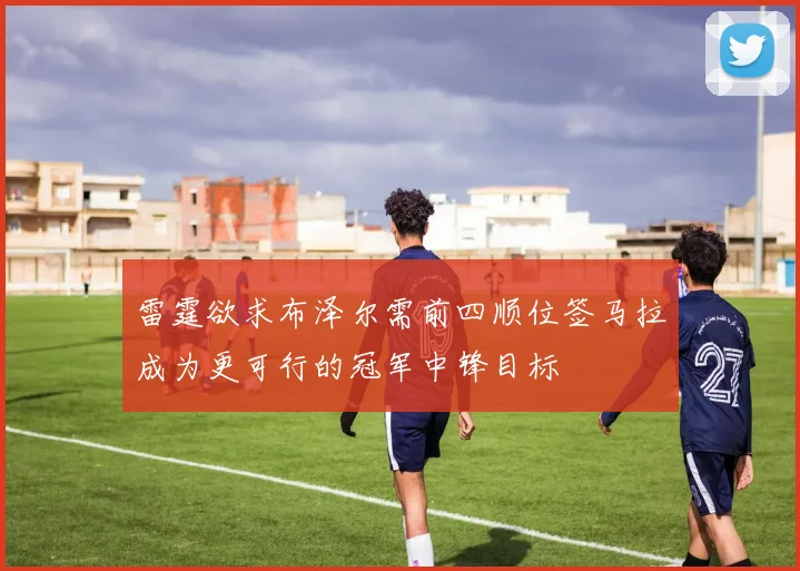 雷霆欲求布泽尔需前四顺位签马拉成为更可行的冠军中锋目标