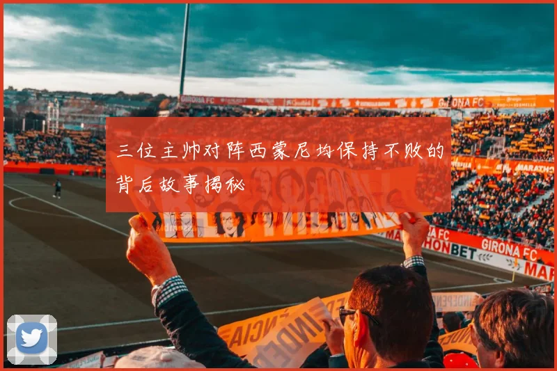 三位主帅对阵西蒙尼均保持不败的背后故事揭秘