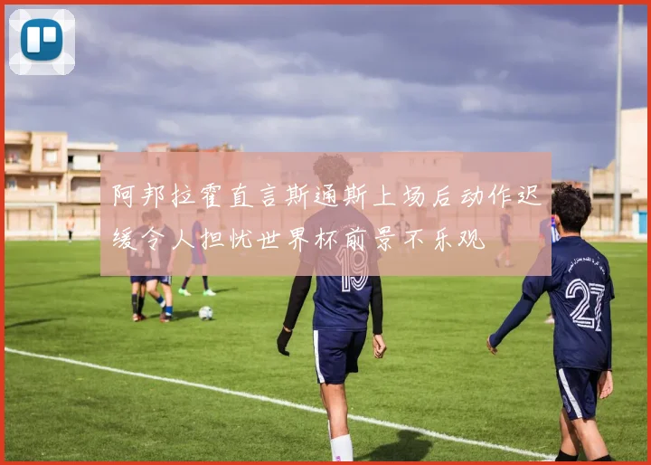 阿邦拉霍直言斯通斯上场后动作迟缓令人担忧世界杯前景不乐观