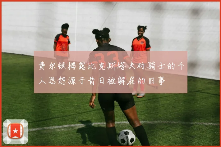 费尔顿揭露比克斯塔夫对骑士的个人恩怨源于昔日被解雇的旧事