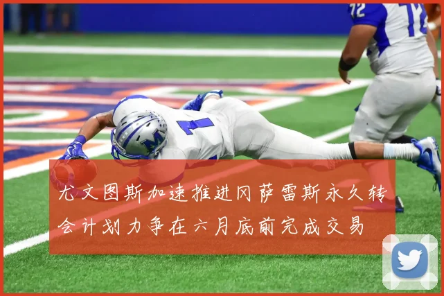 尤文图斯加速推进冈萨雷斯永久转会计划力争在六月底前完成交易