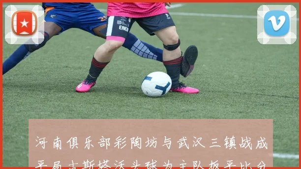 河南俱乐部彩陶坊与武汉三镇战成平局古斯塔沃头球为主队扳平比分